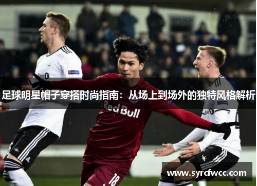 足球明星帽子穿搭时尚指南：从场上到场外的独特风格解析