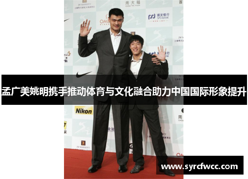 孟广美姚明携手推动体育与文化融合助力中国国际形象提升