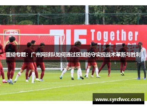 重磅专题：广州网球队如何通过区域防守实现战术革新与胜利