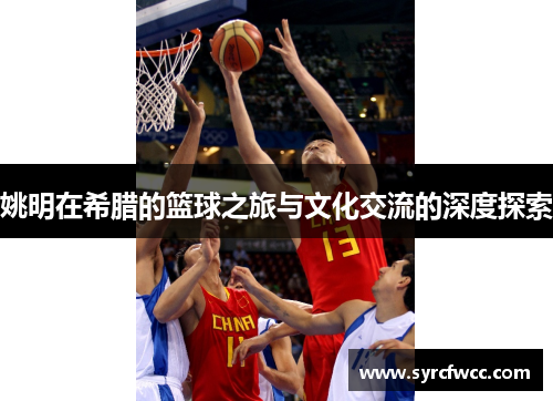 姚明在希腊的篮球之旅与文化交流的深度探索